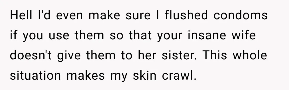 Hell I'd even make sure I flushed condoms if you use them so that your insane wife doesn't give them to her sister. This whole situation makes my skin crawl.