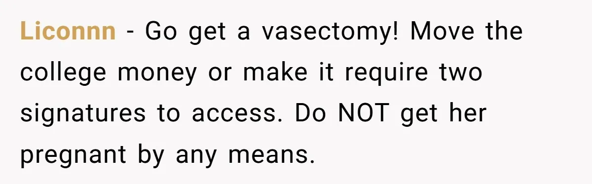 Liconnn − Go get a vasectomy! Move the college money or make it require two signatures to access. Do NOT get her pregnant by any means.