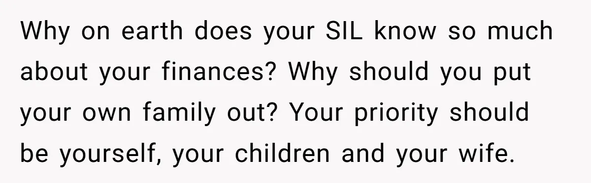 Why on earth does your SIL know so much about your finances? Why should you put your own family out? Your priority should be yourself, your children and your wife.