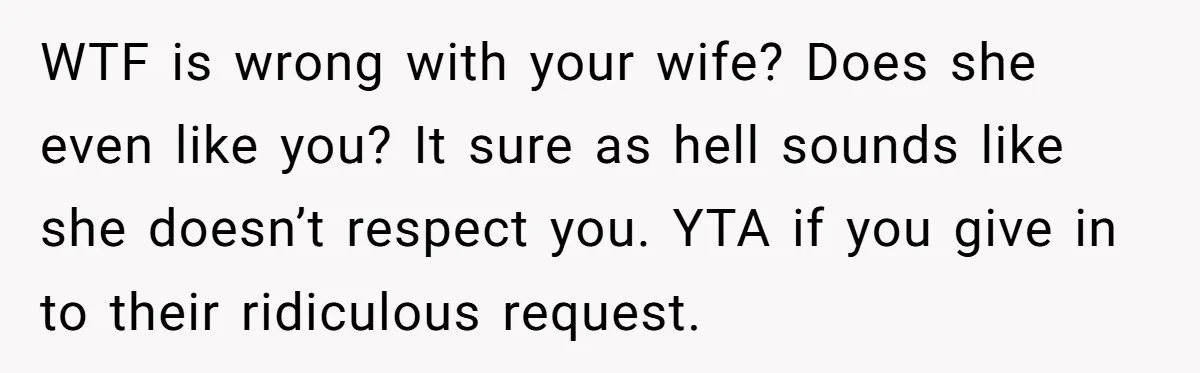 WTF is wrong with your wife? Does she even like you? It sure as hell sounds like she doesn’t respect you. YTA if you give in to their ridiculous request.