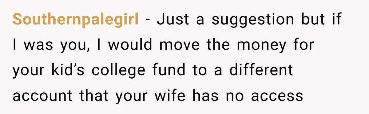 Southernpalegirl − Just a suggestion but if I was you, I would move the money for your kid’s college fund to a different account that your wife has no access