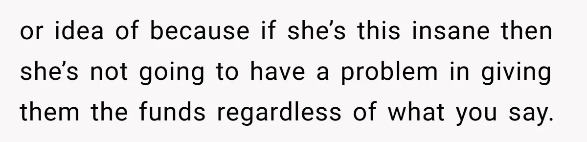 or idea of because if she’s this insane then she’s not going to have a problem in giving them the funds regardless of what you say.