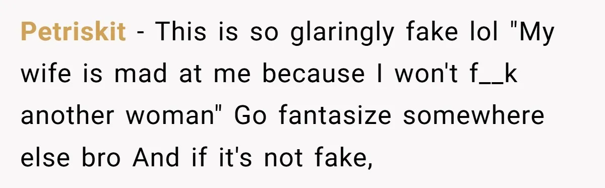 Petriskit − This is so glaringly fake lol "My wife is mad at me because I won't f__k another woman" Go fantasize somewhere else bro And if it's not fake,