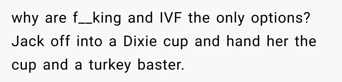why are f__king and IVF the only options? Jack off into a Dixie cup and hand her the cup and a turkey baster.