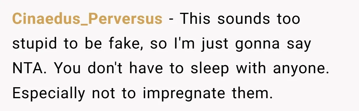 Cinaedus_Perversus − This sounds too stupid to be fake, so I'm just gonna say NTA. You don't have to sleep with anyone. Especially not to impregnate them.