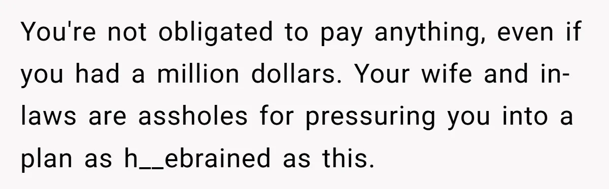 You're not obligated to pay anything, even if you had a million dollars. Your wife and in-laws are assholes for pressuring you into a plan as h__ebrained as this.