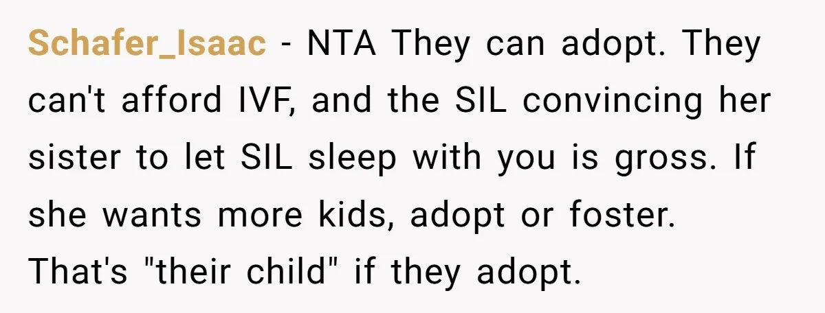 Schafer_Isaac − NTA They can adopt. They can't afford IVF, and the SIL convincing her sister to let SIL sleep with you is gross. If she wants more kids, adopt...