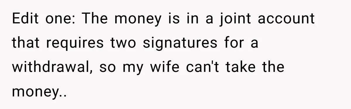 Edit one: The money is in a joint account that requires two signatures for a withdrawal, so my wife can't take the money..