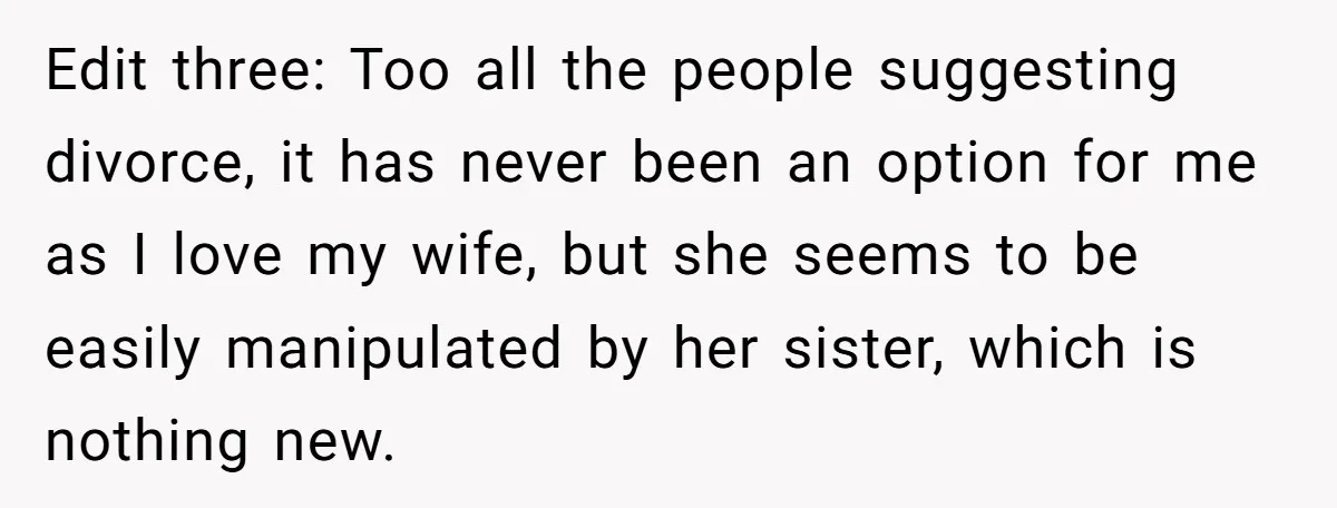 Edit three: Too all the people suggesting divorce, it has never been an option for me as I love my wife, but she seems to be easily manipulated by her...