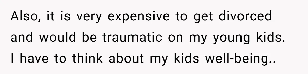 Also, it is very expensive to get divorced and would be traumatic on my young kids. I have to think about my kids well-being..