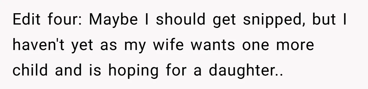 Edit four: Maybe I should get snipped, but I haven't yet as my wife wants one more child and is hoping for a daughter..