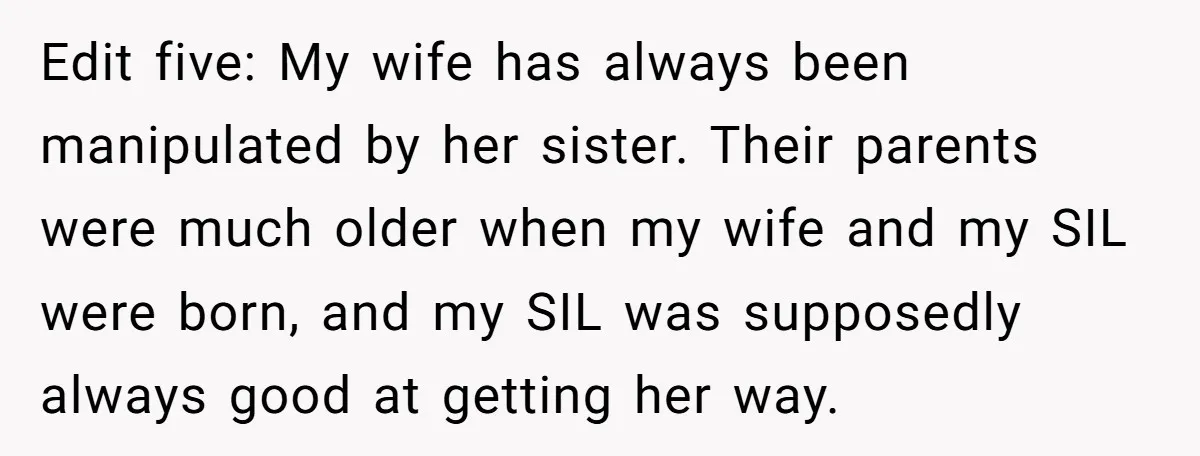 Edit five: My wife has always been manipulated by her sister. Their parents were much older when my wife and my SIL were born, and my SIL was supposedly always...