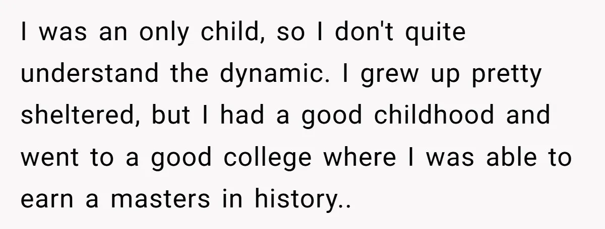 I was an only child, so I don't quite understand the dynamic. I grew up pretty sheltered, but I had a good childhood and went to a good college where...