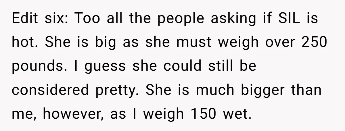 Edit six: Too all the people asking if SIL is hot. She is big as she must weigh over 250 pounds. I guess she could still be considered pretty. She...