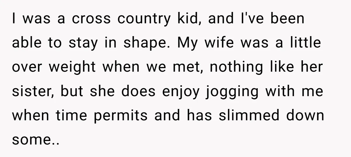I was a cross country kid, and I've been able to stay in shape. My wife was a little over weight when we met, nothing like her sister, but she...