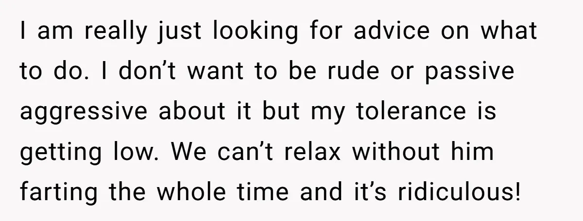 I am really just looking for advice on what to do. I don’t want to be rude or passive aggressive about it but my tolerance is getting low. We can’t...