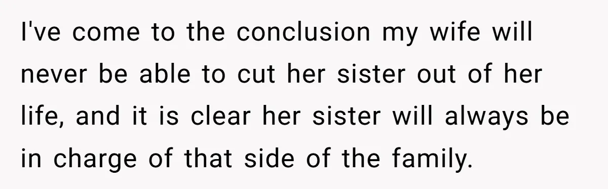 I've come to the conclusion my wife will never be able to cut her sister out of her life, and it is clear her sister will always be in charge...