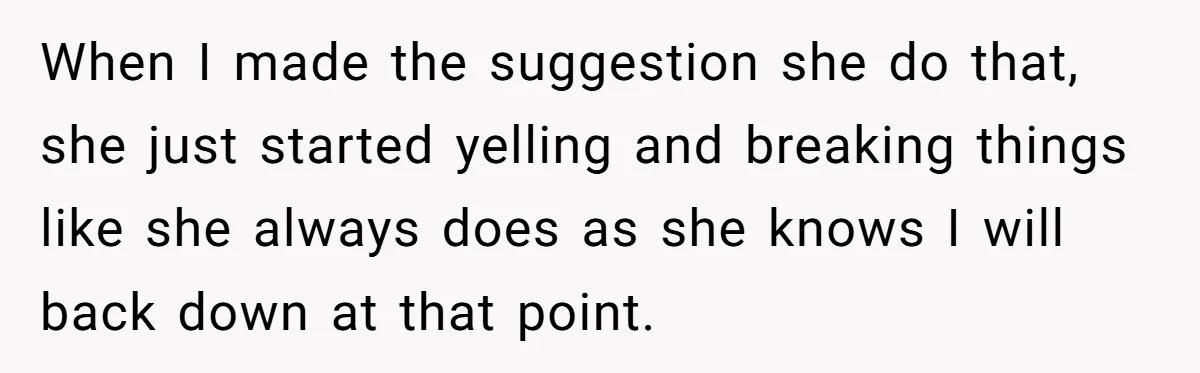 When I made the suggestion she do that, she just started yelling and breaking things like she always does as she knows I will back down at that point.