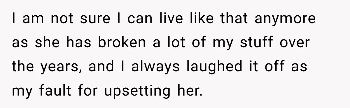 I am not sure I can live like that anymore as she has broken a lot of my stuff over the years, and I always laughed it off as my...