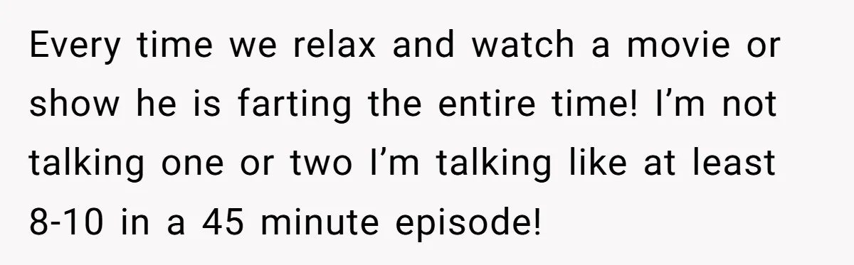 Every time we relax and watch a movie or show he is farting the entire time! I’m not talking one or two I’m talking like at least 8-10 in a...