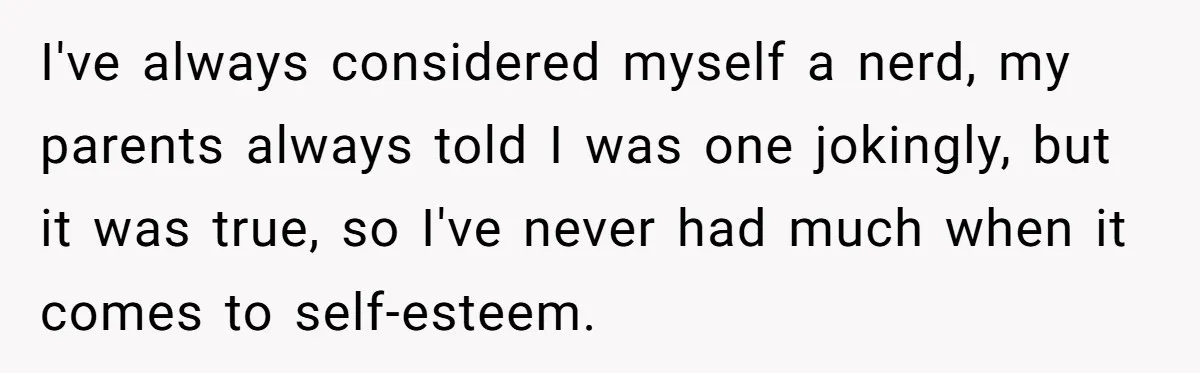 I've always considered myself a nerd, my parents always told I was one jokingly, but it was true, so I've never had much when it comes to self-esteem.