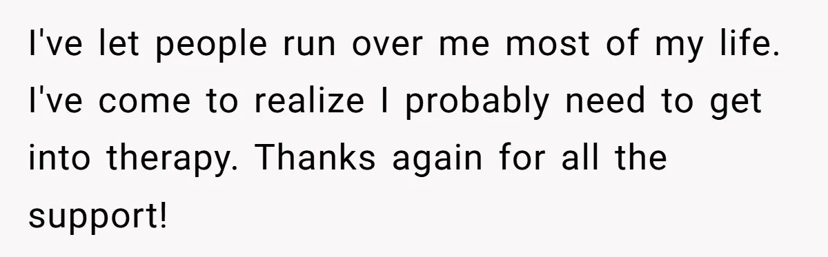 I've let people run over me most of my life. I've come to realize I probably need to get into therapy. Thanks again for all the support!
