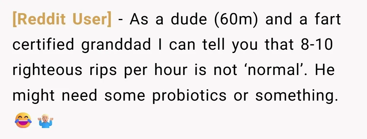 [Reddit User] − As a dude (60m) and a fart certified granddad I can tell you that 8-10 righteous rips per hour is not ‘normal’. He might need some probiotics...