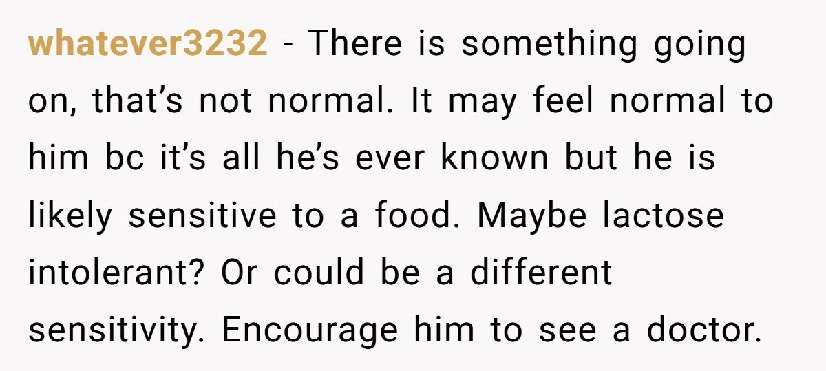 whatever3232 − There is something going on, that’s not normal. It may feel normal to him bc it’s all he’s ever known but he is likely sensitive to a food....