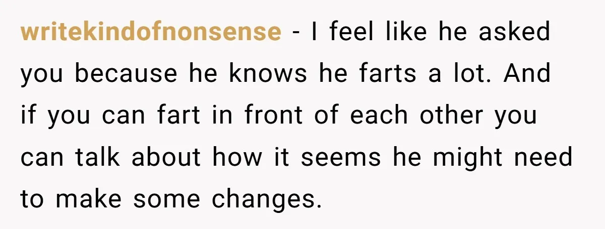 writekindofnonsense − I feel like he asked you because he knows he farts a lot. And if you can fart in front of each other you can talk about how...