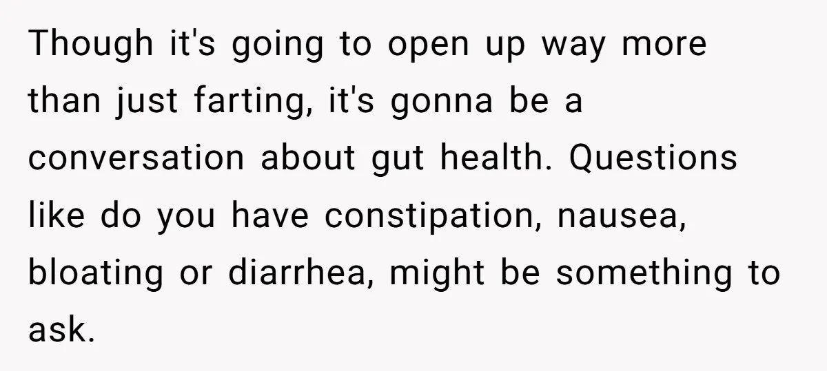 Though it's going to open up way more than just farting, it's gonna be a conversation about gut health. Questions like do you have constipation, nausea, bloating or diarrhea, might...