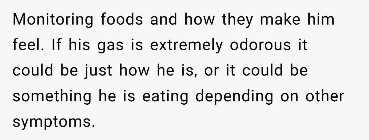 Monitoring foods and how they make him feel. If his gas is extremely odorous it could be just how he is, or it could be something he is eating depending...