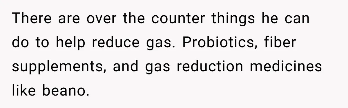There are over the counter things he can do to help reduce gas. Probiotics, fiber supplements, and gas reduction medicines like beano.