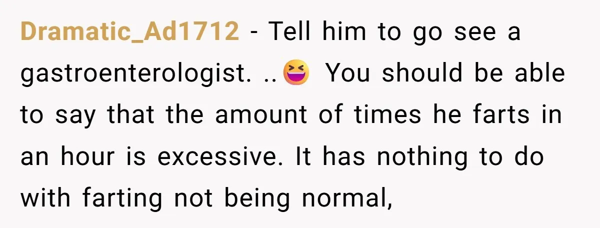 Dramatic_Ad1712 − Tell him to go see a gastroenterologist. ..😆 You should be able to say that the amount of times he farts in an hour is excessive. It has...