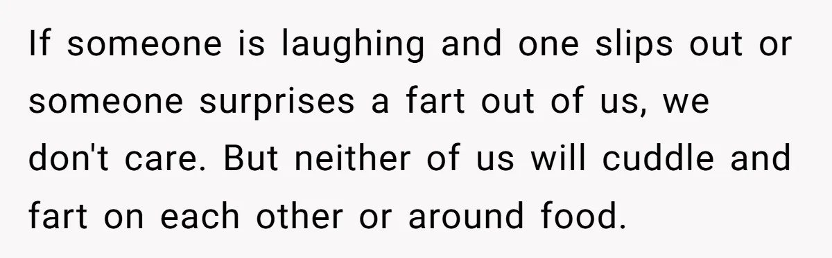 If someone is laughing and one slips out or someone surprises a fart out of us, we don't care. But neither of us will cuddle and fart on each other...