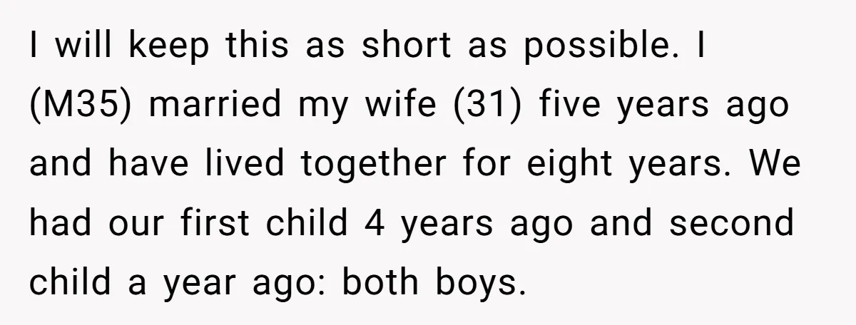 I will keep this as short as possible. I (M35) married my wife (31) five years ago and have lived together for eight years. We had our first child 4...