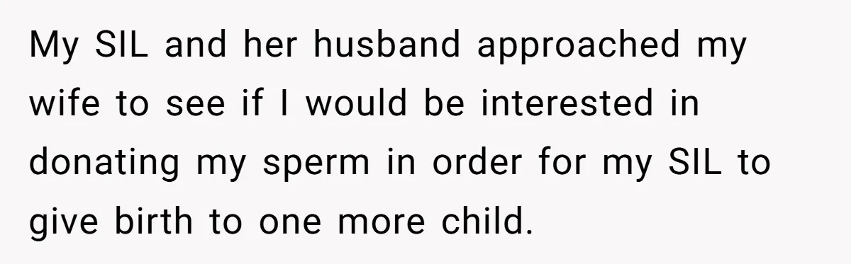 My SIL and her husband approached my wife to see if I would be interested in donating my sperm in order for my SIL to give birth to one more...