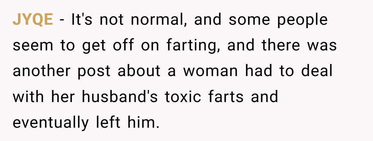 JYQE − It's not normal, and some people seem to get off on farting, and there was another post about a woman had to deal with her husband's toxic farts...