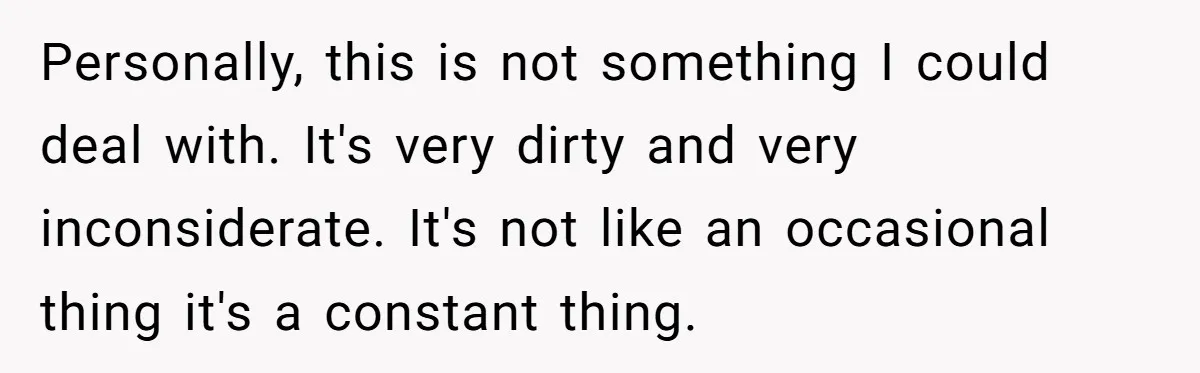Personally, this is not something I could deal with. It's very dirty and very inconsiderate. It's not like an occasional thing it's a constant thing.