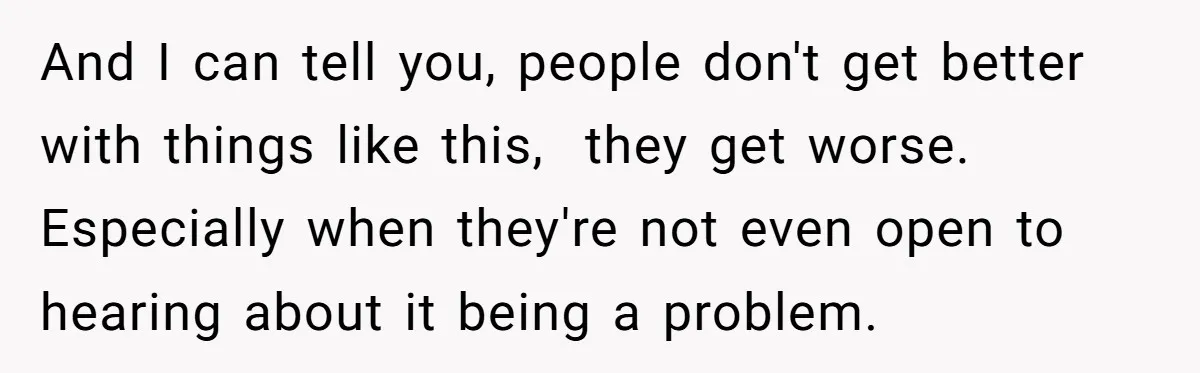 And I can tell you, people don't get better with things like this,  they get worse. Especially when they're not even open to hearing about it being a problem.