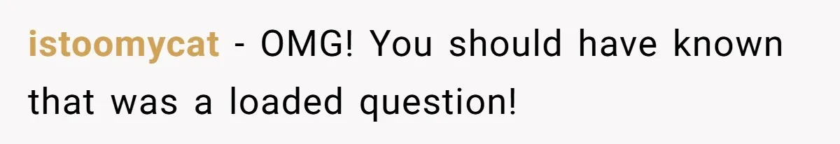 istoomycat − OMG! You should have known that was a loaded question!