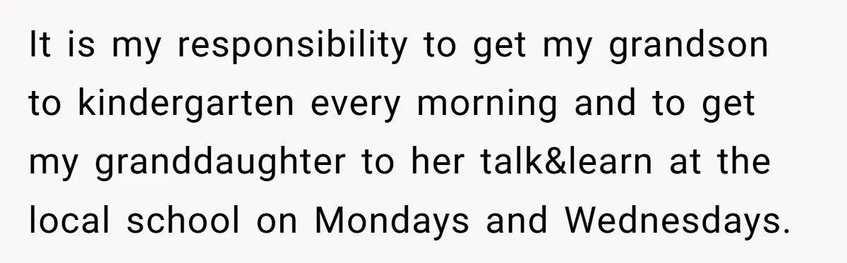 It is my responsibility to get my grandson to kindergarten every morning and to get my granddaughter to her talk&learn at the local school on Mondays and Wednesdays.