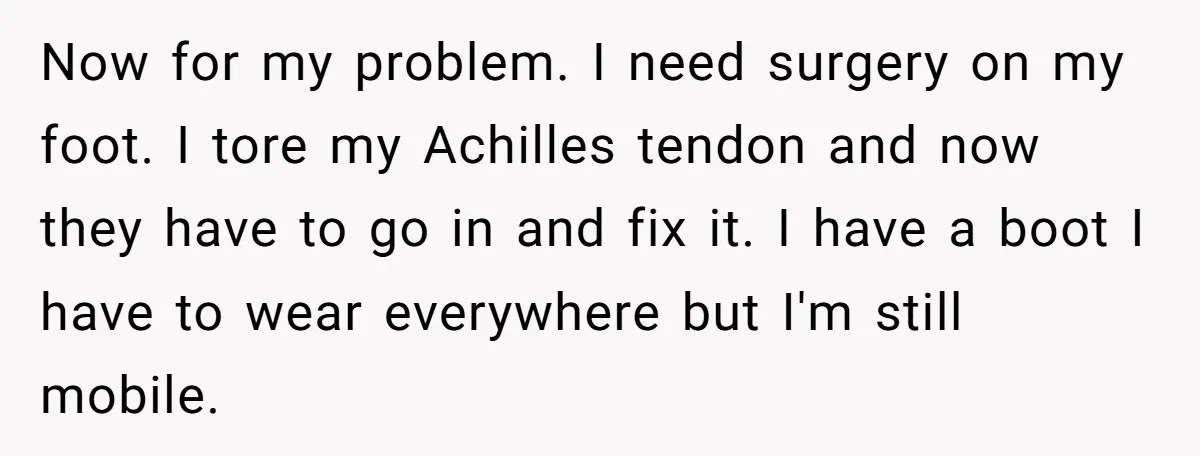 Now for my problem. I need surgery on my foot. I tore my Achilles tendon and now they have to go in and fix it. I have a boot I...