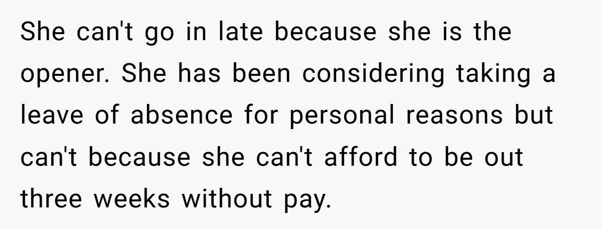 She can't go in late because she is the opener. She has been considering taking a leave of absence for personal reasons but can't because she can't afford to be...