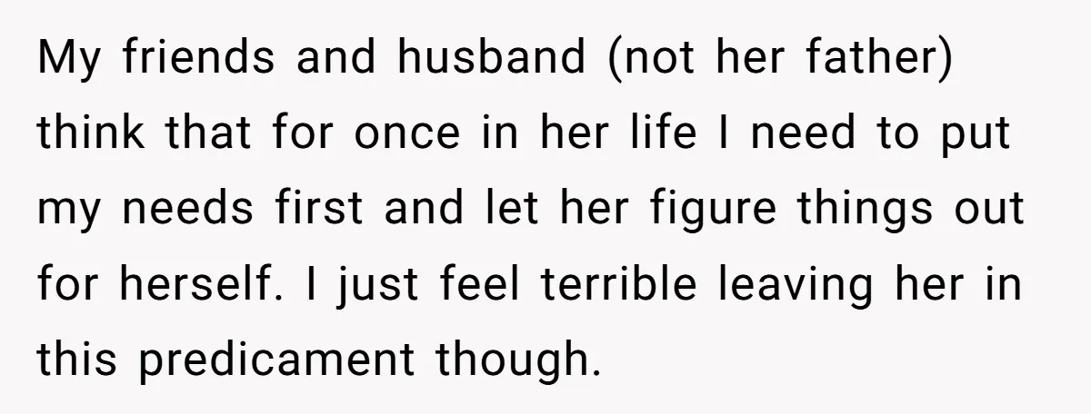 My friends and husband (not her father) think that for once in her life I need to put my needs first and let her figure things out for herself. I...