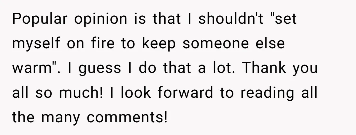 Popular opinion is that I shouldn't "set myself on fire to keep someone else warm". I guess I do that a lot. Thank you all so much! I look forward...