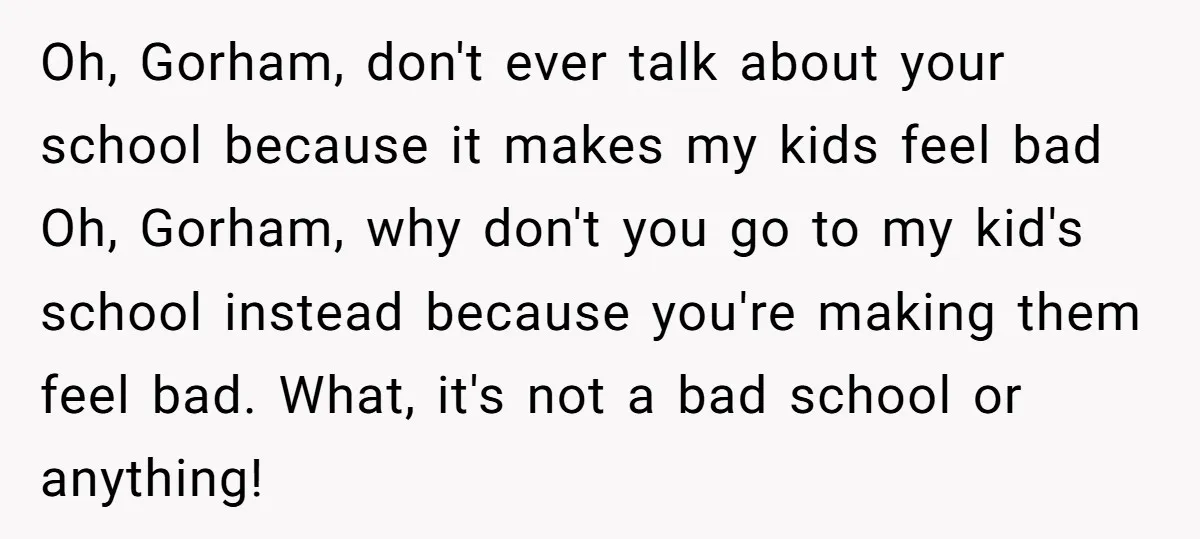 Oh, Gorham, don't ever talk about your school because it makes my kids feel bad Oh, Gorham, why don't you go to my kid's school instead because you're making them...