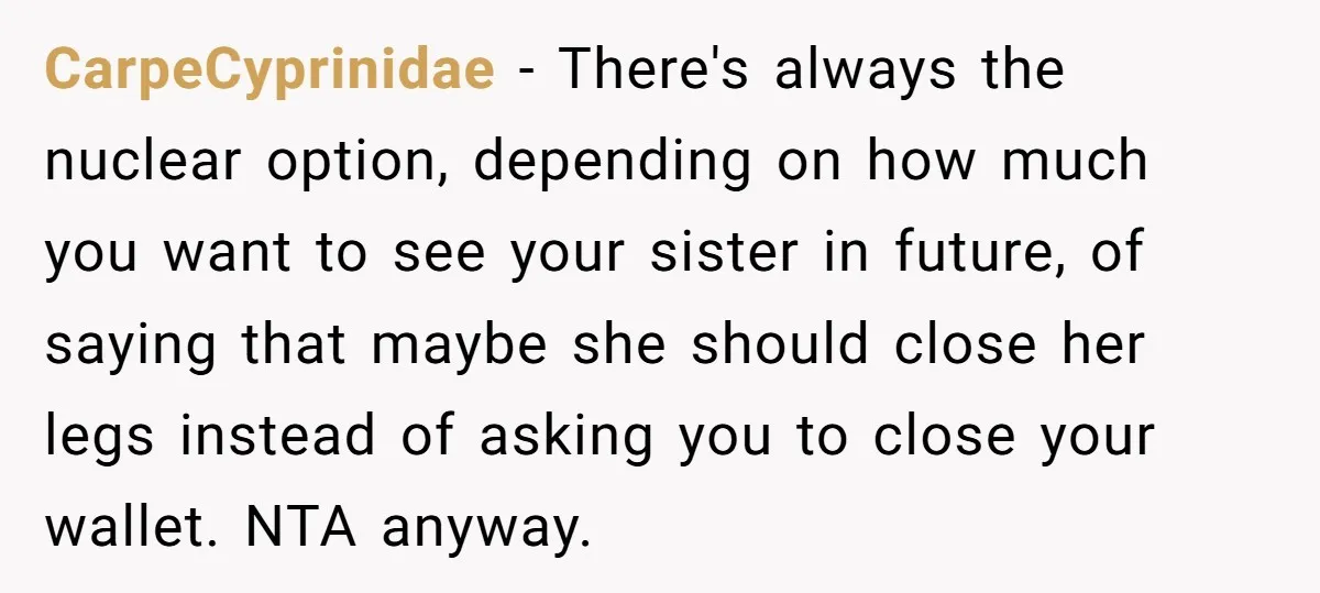 CarpeCyprinidae − There's always the nuclear option, depending on how much you want to see your sister in future, of saying that maybe she should close her legs instead of...