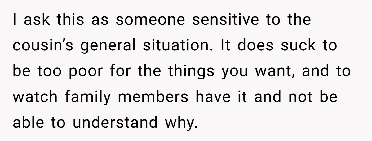 I ask this as someone sensitive to the cousin’s general situation. It does suck to be too poor for the things you want, and to watch family members have it...