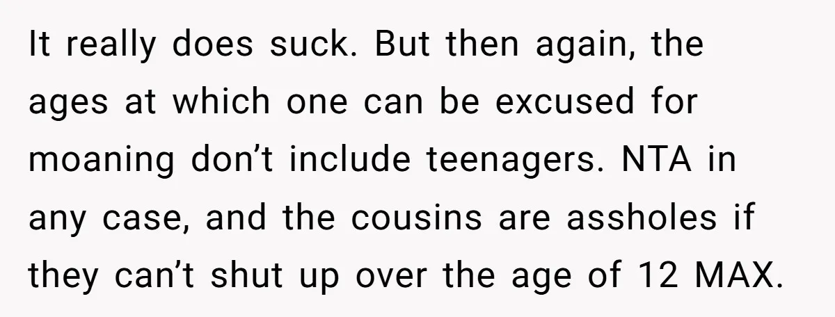 It really does suck. But then again, the ages at which one can be excused for moaning don’t include teenagers. NTA in any case, and the cousins are assholes if...