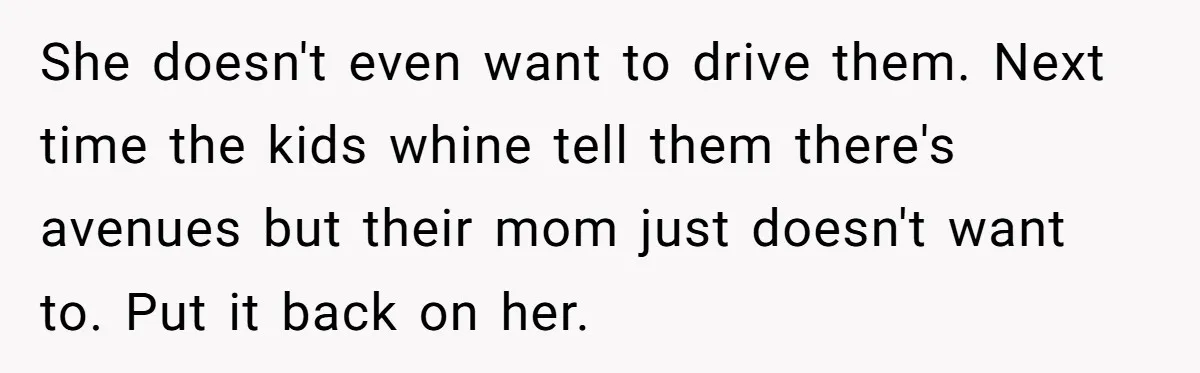 She doesn't even want to drive them. Next time the kids whine tell them there's avenues but their mom just doesn't want to. Put it back on her.